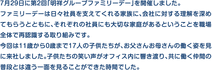 7月29日に第2回「明祥グループファミリーデー」を開催しました。ファミリーデーは日々社員を支えてくれる家族に、会社に対する理解を深めてもらうとともに、それぞれの社員にも大切な家庭があるということを職場全体で再認識する取り組みです。今回は11歳から0歳まで17人の子供たちが、お父さんお母さんの働く姿を見に来社しました。子供たちの笑い声がオフィス内に響き渡り、共に働く仲間の普段とは違う一面を見ることができた時間でした。