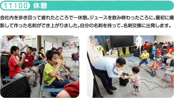 11：00 休憩 会社内を歩き回って疲れたところで一休憩。ジュースを飲み終わったころに、最初に撮影して作った名刺ができ上がりました。自分の名刺を持って、名刺交換に出発します。