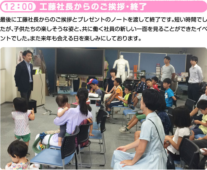 12：00 工藤社長からのご挨拶・終了 最後に工藤社長からのご挨拶とプレゼントのノートを渡して終了です。短い時間でしたが、子供たちの楽しそうな姿と、共に働く社員の新しい一面を見ることができたイベントでした。また来年も会える日を楽しみにしております。