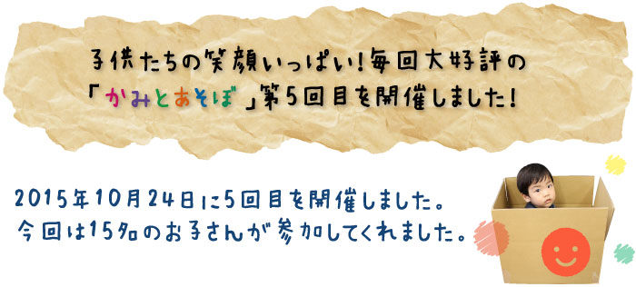 子供たちの笑顔いっぱい！毎回大好評の「かみとあそぼ」第5回目を開催しました！2015年10月24日に5回目を開催しました。今回は15名のお子さんが参加してくれました。