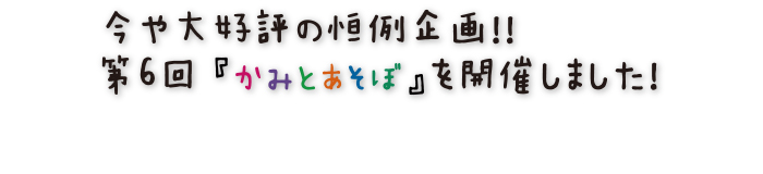 今や大好評の恒例企画！！第6回『かみとあそぼ』を開催しました！