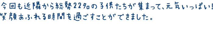 今回も近隣から総勢22名の子供たちが集まって、元気いっぱい！笑顔あふれる時間を過ごすことができました。