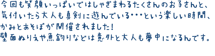 今回も笑顔いっぱいではしゃぎまわるたくさんのお子さんと、気付いたら大人も真剣に遊んでいる・・・という楽しい時間、かみとあそぼが開催されました！壁面ぬりえや魚釣りなどは意外と大人も夢中になるんです。