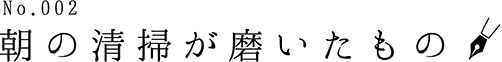 No.002 朝の清掃が磨いたもの