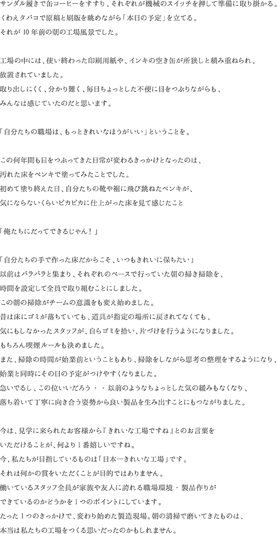 サンダル履きで缶コーヒーをすすり、それぞれが機械のスイッチを押して準備に取り掛かる。くわえタバコで原稿と刷版を眺めながら「本日の予定」を立てる。それが10年前の朝の工場風景でした。工場の中には、使い終わった印刷用紙や、インキの空き缶が所狭しと積み重ねられ、放置されていました。取り出しにくく、分かり難く、毎日ちょっとした不便に目をつぶりながらも、みんなは感じていたのだと思います。「自分たちの職場は、もっときれいなほうがいい」ということを。この何年間も目をつぶってきた日常が変わるきっかけとなったのは、汚れた床をペンキで塗ってみたことでした。初めて塗り終えた日、自分たちの靴や裾に飛び跳ねたペンキが、気にならないくらいピカピカに仕上がった床を見て感じたこと「俺たちにだってできるじゃん！」「自分たちの手で作った床だからこそ、いつもきれいに保ちたい」以前はバラバラと集まり、それぞれのペースで行っていた朝の掃き掃除を、時間を設定して全員で取り組むことにしました。この朝の掃除がチームの意識をも変え始めました。昔は床にゴミが落ちていても、道具が指定の場所に戻されてなくても、気にもしなかったスタッフが、自らゴミを拾い、片づけを行うようになりました。もちろん喫煙ルールも決めました。また、掃除の時間が始業前ということもあり、掃除をしながら思考の整理をするようになり、始業と同時にその日の予定がつけやすくなりました。急いでるし、この位いいだろう・・以前のようなちょっとした気の緩みもなくなり、落ち着いて丁寧に向き合う姿勢から良い製品を生み出すことにもつながりました。今は、見学に来られたお客様から『きれいな工場ですね』とのお言葉をいただけることが、何より1番嬉しいですね。今、私たちが目指しているものは「日本一きれいな工場」です。それは何かの賞をいただくことが目的ではありません。働いているスタッフ全員が家族や友人に誇れる職場環境・製品作りができているのかどうかを1つのポイントにしています。たった1つのきっかけで、変わり始めた製造現場。朝の清掃で磨いてきたものは、本当は私たちの工場をつくる思いだったのかもしれません。