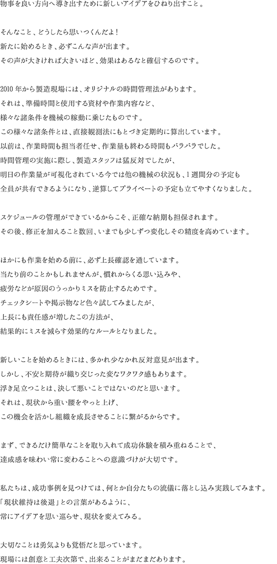 物事を良い方向へ導き出すために新しいアイデアをひねり出すこと。そんなこと、どうしたら思いつくんだよ！新たに始めるとき、必ずこんな声が出ます。その声が大きければ大きいほど、効果はあるなと確信するのです。2010年から製造現場には、オリジナルの時間管理法があります。それは、準備時間と使用する資材や作業内容など、様々な諸条件を機械の稼動に乗じたものです。この様々な諸条件とは、直接観測法にもとづき定期的に算出しています。以前は、作業時間も担当者任せ、作業量も終わる時間もバラバラでした。時間管理の実施に際し、製造スタッフは猛反対でしたが、明日の作業量が可視化されている今では他の機械の状況も、1週間分の予定も全員が共有できるようになり、逆算してプライベートの予定も立てやすくなりました。スケジュールの管理ができているからこそ、正確な納期も担保されます。その後、修正を加えること数回、いまでも少しずつ変化しその精度を高めています。ほかにも作業を始める前に、必ず上長確認を通しています。当たり前のことかもしれませんが、慣れからくる思い込みや、疲労などが原因のうっかりミスを防止するためです。チェックシートや掲示物など色々試してみましたが、上長にも責任感が増したこの方法が、結果的にミスを減らす効果的なルールとなりました。新しいことを始めるときには、多かれ少なかれ反対意見が出ます。しかし、不安と期待が織り交じった変なワクワク感もあります。浮き足立つことは、決して悪いことではないのだと思います。それは、現状から重い腰をやっと上げ、この機会を活かし組織を成長させることに繋がるからです。まず、できるだけ簡単なことを取り入れて成功体験を積み重ねることで、達成感を味わい常に変わることへの意識づけが大切です。私たちは、成功事例を見つけては、何とか自分たちの流儀に落とし込み実践してみます。「現状維持は後退」との言葉があるように、常にアイデアを思い巡らせ、現状を変えてみる。大切なことは勇気よりも覚悟だと思っています。現場には創意と工夫次第で、出来ることがまだまだあります。