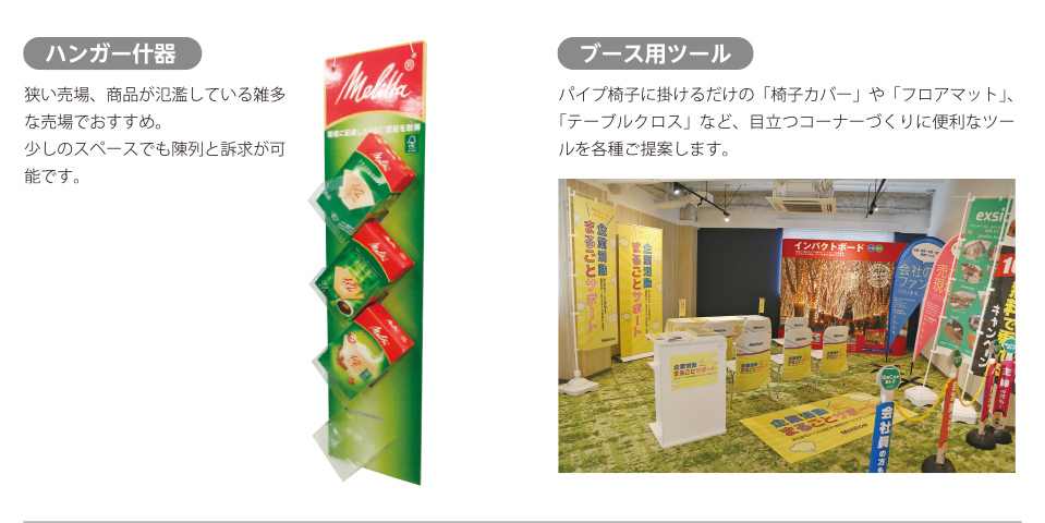 店頭ディスプレイ/ハンガー什器：狭い売場、商品が氾濫している雑多な売場でおすすめ。少しのスペースでも陳列と訴求が可能です。ブース用ツール：パイプ椅子に掛けるだけの「椅子カバー」や「フロアマット」、「テーブルクロス」など、目立つコーナーづくりに便利なツールを各種ご提案します。