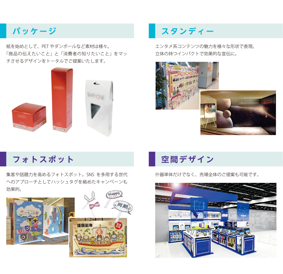 パッケージ：紙を始めとして、PETやダンボールなど素材は様々。「商品の伝えたいこと」と「消費者の知りたいこと」をマッチさせるデザインをトータルでご提案いたします。／スタンディー：エンタメ系コンテンツの魅力を様々な形状で表現。立体の持つインパクトで効果的な宣伝に。／フォトスポット：集客や話題力を高めるフォトスポット。SNSを多用する世代へのアプローチとしてハッシュタグを絡めたキャンペーンも効果的。／空間デザイン：什器単体だけでなく、売場全体のご提案も可能です。