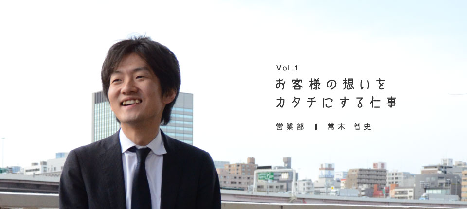 Vol.1 お客様の想いをカタチにする仕事 営業部 常木智史