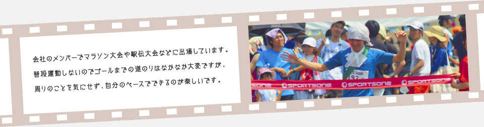 会社のメンバーでマラソン大会や駅伝大会などに出場しています。普段運動しないのでゴールまでの道のりはなかなか大変ですが、周りのことを気にせず、自分のペースでできるのが楽しいです。